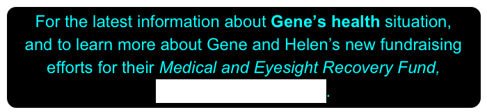 For the latest information about Gene’s health situation,
and to learn more about Gene and Helen’s new fundraising efforts for their Medical and Eyesight Recovery Fund,
PLEASE CLICK HERE.